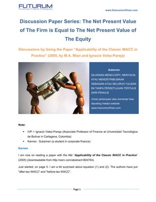 www.futurumcorfinan.com
Page 1
Discussion Paper Series: The Net Present Value
of The Firm is Equal to The Net Present Value of
The Equity
Discussions by Using the Paper “Applicability of the Classic WACC in
Practice” (2005, by M.A. Mian and Ignacio Velez-Pareja)
Note:
 IVP = Ignacio Velez-Pareja (Associate Professor of Finance at Universidad Tecnológica
de Bolívar in Cartagena, Colombia)
 Karnen : Sukarnen (a student in corporate finance)
Karnen
I am now on reading a paper with the title “Applicability of the Classic WACC in Practice”
(2005) (downloadable from http://ssrn.com/abstract=804764).
Just started, on page 5: I am a bit surprised about equation (1) and (2). The authors have put
"after-tax WACC" and "before-tax WACC".
Sukarnen
DILARANG MENG-COPY, MENYALIN,
ATAU MENDISTRIBUSIKAN
SEBAGIAN ATAU SELURUH TULISAN
INI TANPA PERSETUJUAN TERTULIS
DARI PENULIS
Untuk pertanyaan atau komentar bisa
diposting melalui website
www.futurumcorfinan.com
 