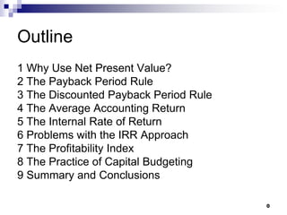 0
Outline
1 Why Use Net Present Value?
2 The Payback Period Rule
3 The Discounted Payback Period Rule
4 The Average Accounting Return
5 The Internal Rate of Return
6 Problems with the IRR Approach
7 The Profitability Index
8 The Practice of Capital Budgeting
9 Summary and Conclusions
 
