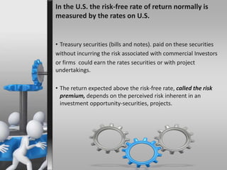 In the U.S. the risk-free rate of return normally is 
measured by the rates on U.S. 
• Treasury securities (bills and notes). paid on these securities 
without incurring the risk associated with commercial Investors 
or firms could earn the rates securities or with project 
undertakings. 
• The return expected above the risk-free rate, called the risk 
premium, depends on the perceived risk inherent in an 
investment opportunity-securities, projects. 
 