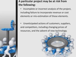 A particular project may be at risk from 
the following: 
• Incomplete or incorrect analysis of the project, 
including failure to incorporate revenue or cost 
elements or mis-estimation of those elements. 
• Unanticipated actions of customers, suppliers, 
and competitors, including changing prices of 
resources, and the advent of new technology. 
 