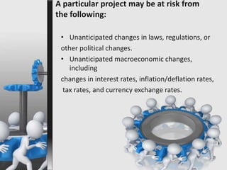 A particular project may be at risk from 
the following: 
• Unanticipated changes in laws, regulations, or 
other political changes. 
• Unanticipated macroeconomic changes, 
including 
changes in interest rates, inflation/deflation rates, 
tax rates, and currency exchange rates. 
 
