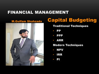 Traditional Techniques
• PP
• PPP
• ARR
Modern Techniques
• NPV
• IRR
• PI
FINANCIAL MANAGEMENT
M.Gulfam Shahzada Capital Budgeting
 