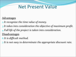 Net Present Value Advantages It recognize the time value of money. It takes into consideration the objective of maximum profit. Full life of the project is taken into consideration. Disadvantages It is difficult method. It is not easy to determinate the appropriate discount rate. 