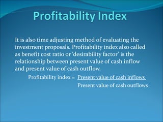 It is also time adjusting method of evaluating the investment proposals. Profitability index also called as benefit cost ratio or ‘desirability factor’ is the relationship between present value of cash inflow and present value of cash outflow.  Profitability index =  Present value of cash inflows  Present value of cash outflows  