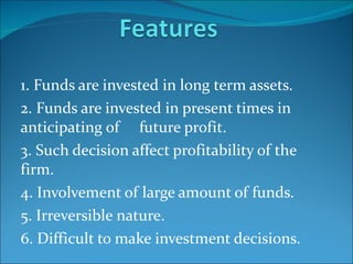 1. Funds are invested in long term assets. 2. Funds are invested in present times in anticipating of  future profit. 3. Such decision affect profitability of the firm. 4. Involvement of large amount of funds. 5. Irreversible nature. 6. Difficult to make investment decisions. 
