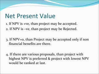 Net Present Value 1. If NPV is +ve, than project may be accepted. 2. If NPV is –ve, than project may be Rejected. 3. If NPV=0, than Project may be accepted only if non financial benefits are there. 4. If there are various proposals, than project with highest NPV is preferred & project with lowest NPV would be ranked at last. 