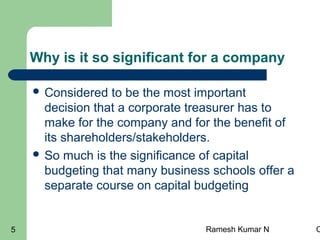 Ramesh Kumar N C5
Why is it so significant for a company
 Considered to be the most important
decision that a corporate treasurer has to
make for the company and for the benefit of
its shareholders/stakeholders.
 So much is the significance of capital
budgeting that many business schools offer a
separate course on capital budgeting
 