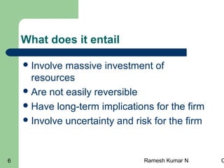 Ramesh Kumar N C6
What does it entail
Involve massive investment of
resources
Are not easily reversible
Have long-term implications for the firm
Involve uncertainty and risk for the firm
 
