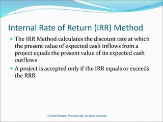 © 2009 Pearson Prentice Hall. All rights reserved.
Internal Rate of Return (IRR) Method
 The IRR Method calculates the discount rate at which
the present value of expected cash inflows from a
project equals the present value of its expected cash
outflows
 A project is accepted only if the IRR equals or exceeds
the RRR
 
