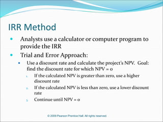 © 2009 Pearson Prentice Hall. All rights reserved.
IRR Method
 Analysts use a calculator or computer program to
provide the IRR
 Trial and Error Approach:
 Use a discount rate and calculate the project’s NPV. Goal:
find the discount rate for which NPV = 0
1. If the calculated NPV is greater than zero, use a higher
discount rate
2. If the calculated NPV is less than zero, use a lower discount
rate
3. Continue until NPV = 0
 