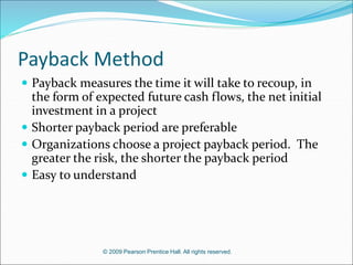 © 2009 Pearson Prentice Hall. All rights reserved.
Payback Method
 Payback measures the time it will take to recoup, in
the form of expected future cash flows, the net initial
investment in a project
 Shorter payback period are preferable
 Organizations choose a project payback period. The
greater the risk, the shorter the payback period
 Easy to understand
 