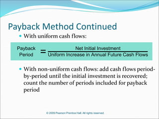 © 2009 Pearson Prentice Hall. All rights reserved.
Payback Method Continued
Payback Net Initial Investment
Period Uniform Increase in Annual Future Cash Flows
=
 With uniform cash flows:
 With non-uniform cash flows: add cash flows period-
by-period until the initial investment is recovered;
count the number of periods included for payback
period
 