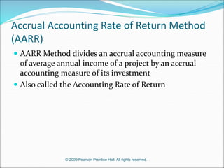 © 2009 Pearson Prentice Hall. All rights reserved.
Accrual Accounting Rate of Return Method
(AARR)
 AARR Method divides an accrual accounting measure
of average annual income of a project by an accrual
accounting measure of its investment
 Also called the Accounting Rate of Return
 
