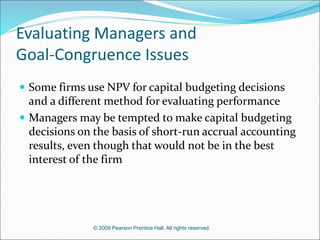© 2009 Pearson Prentice Hall. All rights reserved.
Evaluating Managers and
Goal-Congruence Issues
 Some firms use NPV for capital budgeting decisions
and a different method for evaluating performance
 Managers may be tempted to make capital budgeting
decisions on the basis of short-run accrual accounting
results, even though that would not be in the best
interest of the firm
 