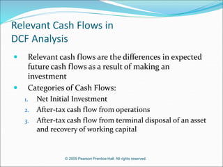 © 2009 Pearson Prentice Hall. All rights reserved.
Relevant Cash Flows in
DCF Analysis
 Relevant cash flows are the differences in expected
future cash flows as a result of making an
investment
 Categories of Cash Flows:
1. Net Initial Investment
2. After-tax cash flow from operations
3. After-tax cash flow from terminal disposal of an asset
and recovery of working capital
 