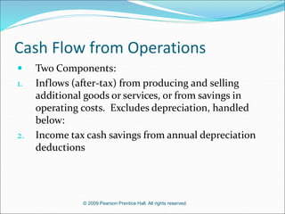 © 2009 Pearson Prentice Hall. All rights reserved.
Cash Flow from Operations
 Two Components:
1. Inflows (after-tax) from producing and selling
additional goods or services, or from savings in
operating costs. Excludes depreciation, handled
below:
2. Income tax cash savings from annual depreciation
deductions
 