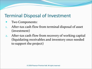 © 2009 Pearson Prentice Hall. All rights reserved.
Terminal Disposal of Investment
 Two Components:
1. After-tax cash flow from terminal disposal of asset
(investment)
2. After-tax cash flow from recovery of working capital
(liquidating receivables and inventory once needed
to support the project)
 