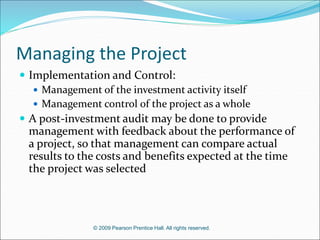 © 2009 Pearson Prentice Hall. All rights reserved.
Managing the Project
 Implementation and Control:
 Management of the investment activity itself
 Management control of the project as a whole
 A post-investment audit may be done to provide
management with feedback about the performance of
a project, so that management can compare actual
results to the costs and benefits expected at the time
the project was selected
 