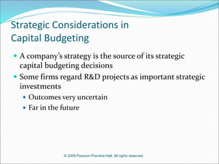 © 2009 Pearson Prentice Hall. All rights reserved.
Strategic Considerations in
Capital Budgeting
 A company’s strategy is the source of its strategic
capital budgeting decisions
 Some firms regard R&D projects as important strategic
investments
 Outcomes very uncertain
 Far in the future
 