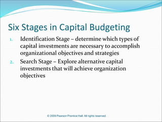 © 2009 Pearson Prentice Hall. All rights reserved.
Six Stages in Capital Budgeting
1. Identification Stage – determine which types of
capital investments are necessary to accomplish
organizational objectives and strategies
2. Search Stage – Explore alternative capital
investments that will achieve organization
objectives
 