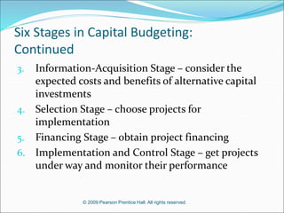 © 2009 Pearson Prentice Hall. All rights reserved.
Six Stages in Capital Budgeting:
Continued
3. Information-Acquisition Stage – consider the
expected costs and benefits of alternative capital
investments
4. Selection Stage – choose projects for
implementation
5. Financing Stage – obtain project financing
6. Implementation and Control Stage – get projects
under way and monitor their performance
 