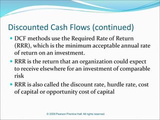 © 2009 Pearson Prentice Hall. All rights reserved.
Discounted Cash Flows (continued)
 DCF methods use the Required Rate of Return
(RRR), which is the minimum acceptable annual rate
of return on an investment.
 RRR is the return that an organization could expect
to receive elsewhere for an investment of comparable
risk
 RRR is also called the discount rate, hurdle rate, cost
of capital or opportunity cost of capital
 