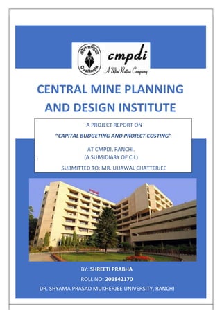 CENTRAL MINE PLANNING
AND DESIGN INSTITUTE
A PROJECT REPORT ON
“CAPITAL BUDGETING AND PROJECT COSTING”
AT CMPDI, RANCHI.
. (A SUBSIDIARY OF CIL)
SUBMITTED TO: MR. UJJAWAL CHATTERJEE
BY: SHREETI PRABHA
ROLL NO: 20B842170
DR. SHYAMA PRASAD MUKHERJEE UNIVERSITY, RANCHI
 