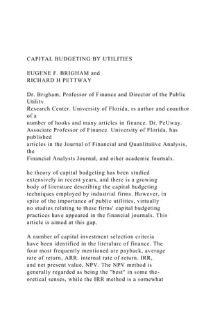 CAPITAL BUDGETING BY UTILITIES
EUGENE F. BRIGHAM and
RICHARD H PETTWAY
Dr. Brigham, Professor of Finance and Director of the Public
Utilitv
Research Center. University of Florida, rs author and coauthor
of a
number of hooks and many articles in finance. Dr. PeUway.
Associate Professor of Finance. University of Florida, has
published
articles in the Journal of Financial and Quanlitaiivc Analysis,
the
Financial Analysts Journal, and oiher academic fournals.
he theory of capital budgeting has been studied
extensively in recent years, and there is a growing
body of literature describing the capital budgeting
techniques employed by industrial firms. However, in
spite of the importance of public utilities, virtually
no studies relating to these firms' capital budgeting
practices have appeared in the financial journals. This
article is aimed at this gap.
A number of capital investment selection criteria
have been identified in the literalurc of finance. The
four most frequently mentioned are payback, average
rate of return, ARR. internal rate of return. IRR,
and net present value, NPV. The NPV method is
generally regarded as being the "best" in some the-
oretical senses, while the IRR method is a somewhat
 