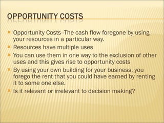 Opportunity Costs--The cash flow foregone by using your resources in a particular way.  Resources have multiple uses You can use them in one way to the exclusion of other uses and this gives rise to opportunity costs By using your own building for your business, you forego the rent that you could have earned by renting it to some one else.  Is it relevant or irrelevant to decision making?  