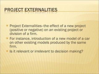 Project Externalities--the effect of a new project (positive or negative) on an existing project or division of a firm.  For instance, introduction of a new model of a car on other existing models produced by the same firm.  Is it relevant or irrelevant to decision making? 