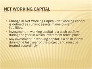 Change in Net Working Capital--Net working capital is defined as current assets minus current liabilities.  Investment in working capital is a cash outflow during the year in which investment takes place Any investment in working capital is a cash inflow during the last year of the project and must be treated accordingly  
