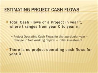 Total Cash Flows of a Project in year t, where t ranges from year 0 to year n. = Project Operating Cash Flows for that particular year – change in Net Working Capital – initial investment There is no project operating cash flows for year 0 