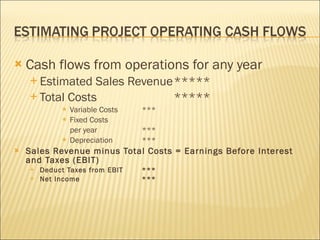 Cash flows from operations for any year Estimated Sales Revenue ***** Total Costs ***** Variable Costs  *** Fixed Costs  per year *** Depreciation *** Sales Revenue minus Total Costs = Earnings Before Interest and Taxes (EBIT) Deduct Taxes from EBIT *** Net Income *** 