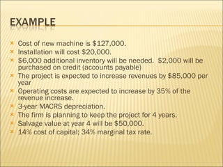 Cost of new machine is $127,000.  Installation will cost $20,000. $6,000 additional inventory will be needed.  $2,000 will be purchased on credit (accounts payable) The project is expected to increase revenues by $85,000 per year Operating costs are expected to increase by 35% of the revenue increase. 3-year MACRS depreciation. The firm is planning to keep the project for 4 years. Salvage value at year 4 will be $50,000. 14% cost of capital; 34% marginal tax rate. 
