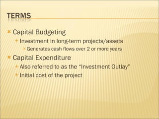 Capital Budgeting Investment in long-term projects/assets Generates cash flows over 2 or more years Capital Expenditure Also referred to as the “Investment Outlay” Initial cost of the project 
