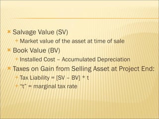 Salvage Value (SV)  Market value of the asset at time of sale Book Value (BV) Installed Cost – Accumulated Depreciation Taxes on Gain from Selling Asset at Project End: Tax Liability = [SV – BV] * t “ t” = marginal tax rate  