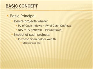 Basic Principal Desire projects where: PV of Cash Inflows > PV of Cash Outflows NPV = PV (inflows) – PV (outflows) Impact of such projects: Increase Shareholder Wealth Stock prices rise 