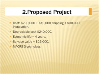 Cost: $200,000 + $10,000 shipping + $30,000 installation. Depreciable cost $240,000. Economic life = 4 years. Salvage value = $25,000. MACRS 3-year class. 2.Proposed Project 