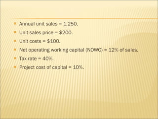 Annual unit sales = 1,250. Unit sales price = $200. Unit costs = $100. Net operating working capital (NOWC) = 12% of sales. Tax rate = 40%. Project cost of capital = 10%. 
