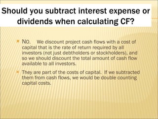 N O. We discount project cash flows with a cost of capital that is the rate of return required by all investors (not just debtholders or stockholders), and so we should discount the total amount of cash flow available to all investors.  They are part of the costs of capital.  If we subtracted them from cash flows, we would be double counting capital costs.  Should you subtract interest expense or dividends when calculating CF? 