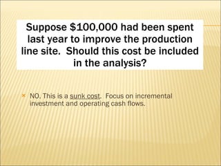 NO. This is a  sunk cost .  Focus on incremental investment and operating cash flows. Suppose $100,000 had been spent last year to improve the production line site.  Should this cost be included in the analysis? 