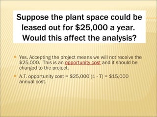 Yes. Accepting the project means we will not receive the $25,000.  This is an  opportunity cost  and it should be charged to the project. A.T. opportunity cost = $25,000 (1 - T) = $15,000 annual cost. Suppose the plant space could be leased out for $25,000 a year.  Would this affect the analysis? 