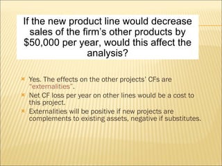 Yes. The effects on the other projects’ CFs are  “externalities” . Net CF loss per year on other lines would be a cost to this project. Externalities will be positive if new projects are complements to existing assets, negative if substitutes. If the new product line would decrease sales of the firm’s other products by $50,000 per year, would this affect the analysis? 
