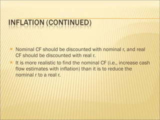 Nominal CF should be discounted with nominal r, and real CF should be discounted with real r. It is more realistic to find the nominal CF (i.e., increase cash flow estimates with inflation) than it is to reduce the nominal r to a real r. 