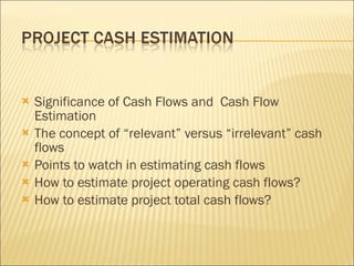 Significance of Cash Flows and  Cash Flow Estimation The concept of “relevant” versus “irrelevant” cash flows Points to watch in estimating cash flows How to estimate project operating cash flows? How to estimate project total cash flows? 