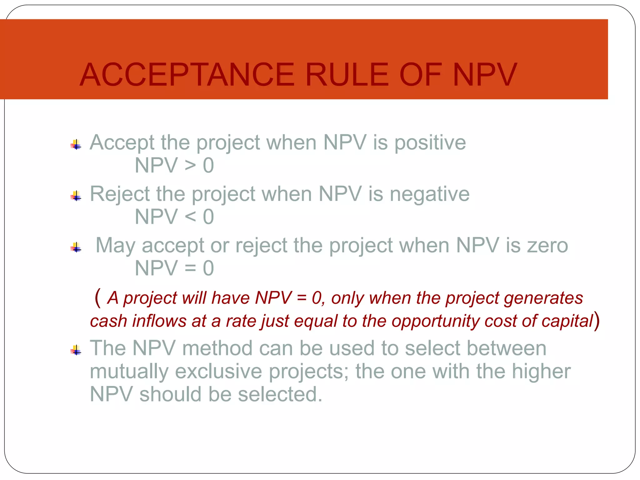 ACCEPTANCE RULE OF NPV
Accept the project when NPV is positive
NPV > 0
Reject the project when NPV is negative
NPV < 0
May accept or reject the project when NPV is zero
NPV = 0
( A project will have NPV = 0, only when the project generates
cash inflows at a rate just equal to the opportunity cost of capital)
The NPV method can be used to select between
mutually exclusive projects; the one with the higher
NPV should be selected.
 