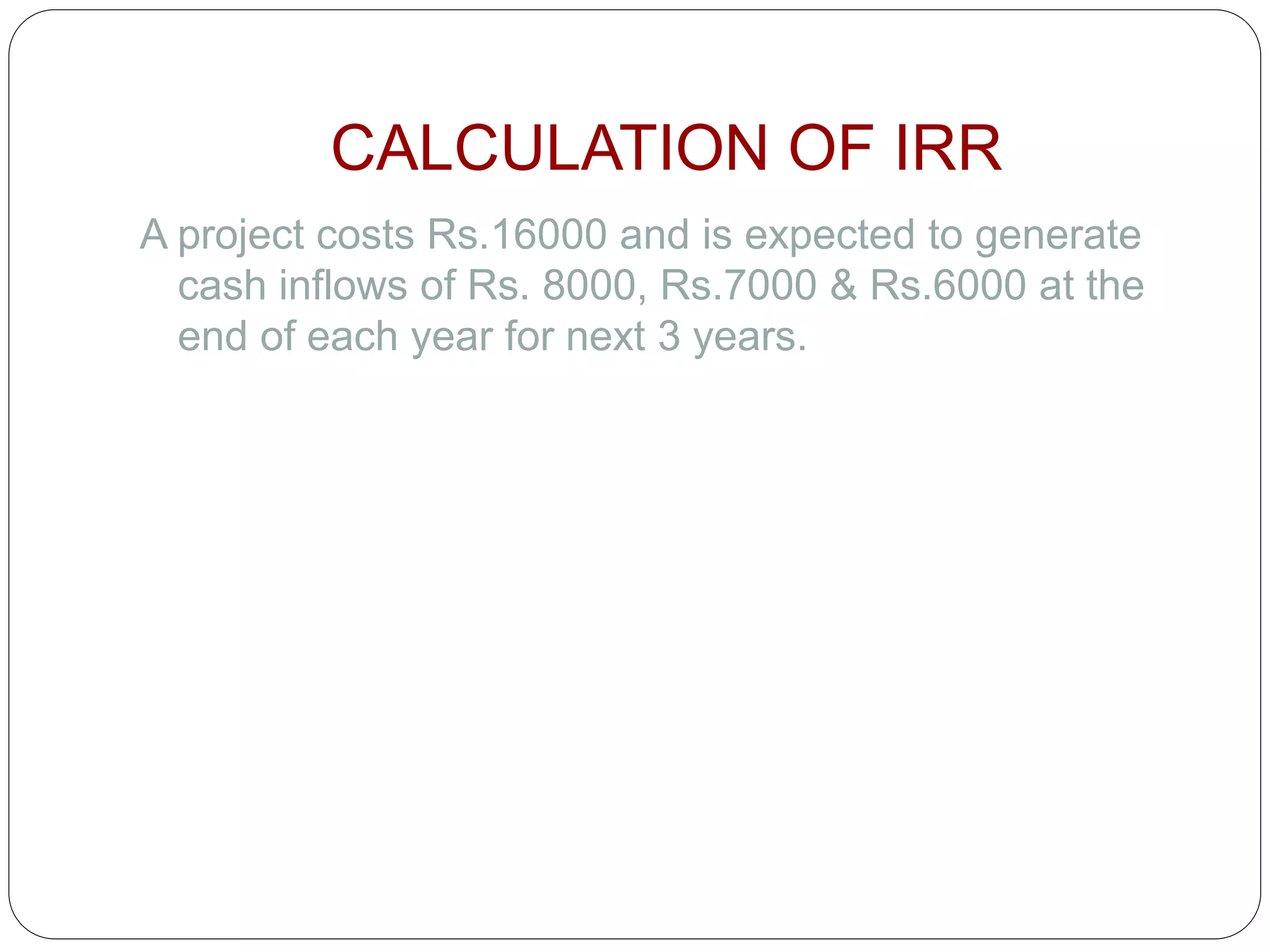 CALCULATION OF IRR
A project costs Rs.16000 and is expected to generate
cash inflows of Rs. 8000, Rs.7000 & Rs.6000 at the
end of each year for next 3 years.
 