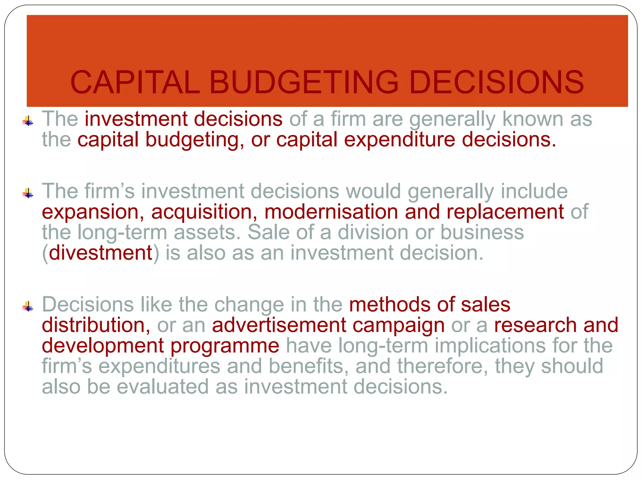 CAPITAL BUDGETING DECISIONS
The investment decisions of a firm are generally known as
the capital budgeting, or capital expenditure decisions.
The firm’s investment decisions would generally include
expansion, acquisition, modernisation and replacement of
the long-term assets. Sale of a division or business
(divestment) is also as an investment decision.
Decisions like the change in the methods of sales
distribution, or an advertisement campaign or a research and
development programme have long-term implications for the
firm’s expenditures and benefits, and therefore, they should
also be evaluated as investment decisions.
 