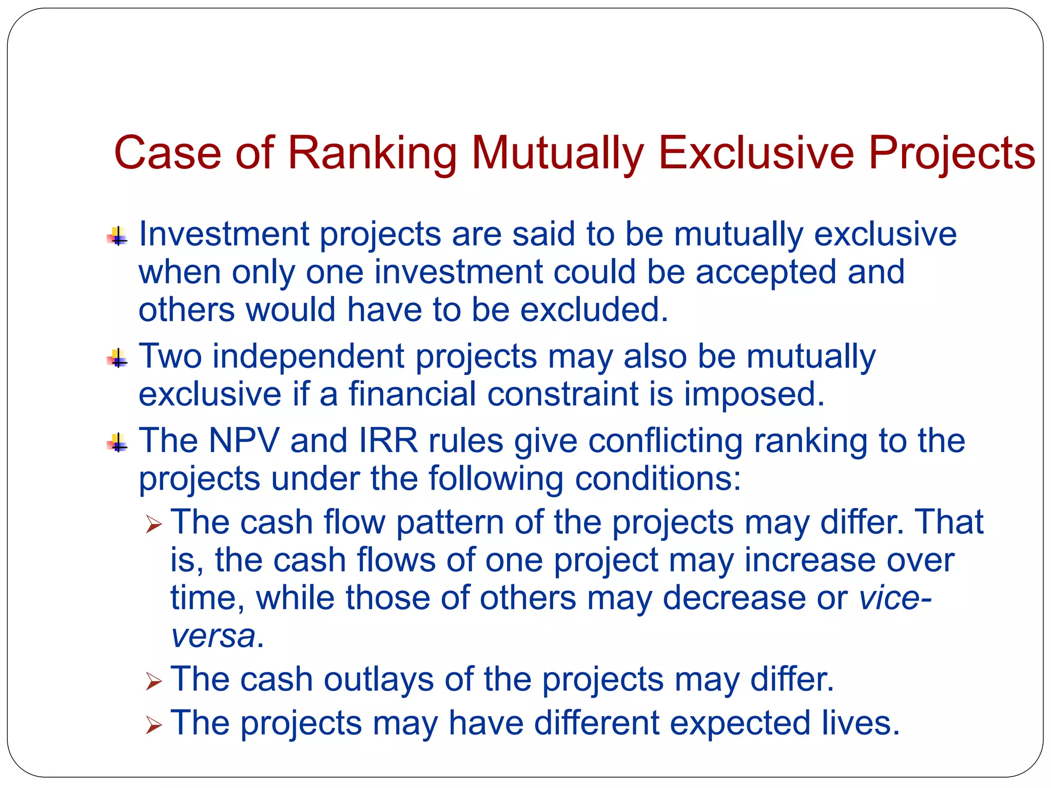 Case of Ranking Mutually Exclusive Projects
Investment projects are said to be mutually exclusive
when only one investment could be accepted and
others would have to be excluded.
Two independent projects may also be mutually
exclusive if a financial constraint is imposed.
The NPV and IRR rules give conflicting ranking to the
projects under the following conditions:
 The cash flow pattern of the projects may differ. That
is, the cash flows of one project may increase over
time, while those of others may decrease or vice-
versa.
 The cash outlays of the projects may differ.
 The projects may have different expected lives.
 