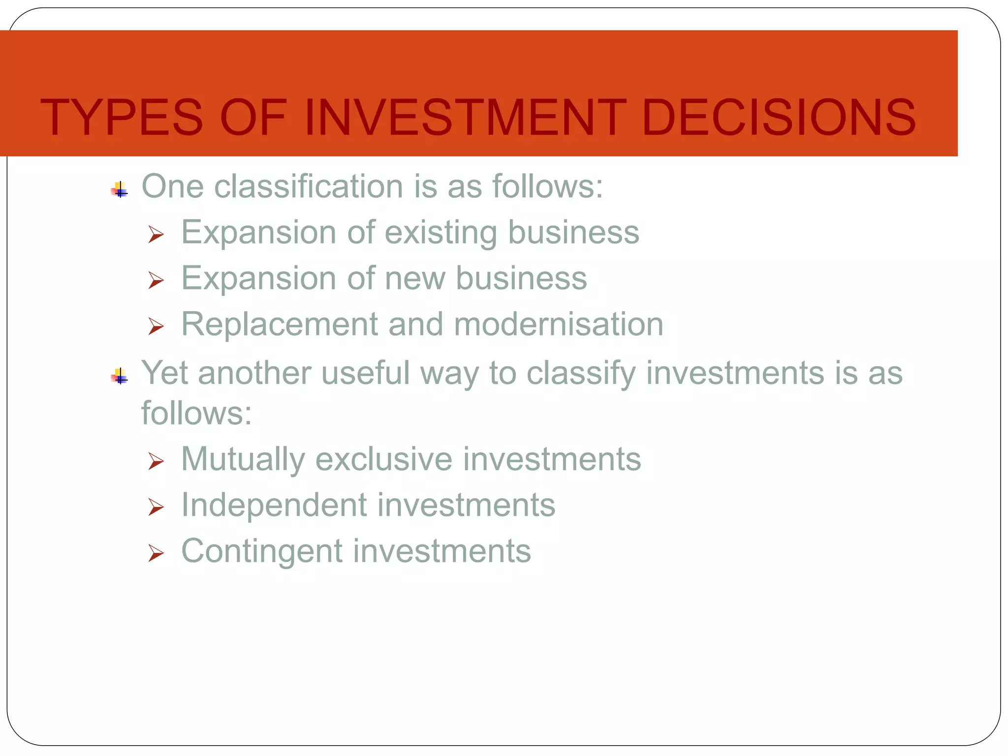TYPES OF INVESTMENT DECISIONS
One classification is as follows:
 Expansion of existing business
 Expansion of new business
 Replacement and modernisation
Yet another useful way to classify investments is as
follows:
 Mutually exclusive investments
 Independent investments
 Contingent investments
 